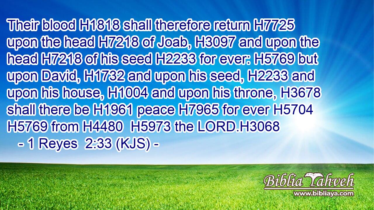 Their blood H1818 shall therefore return H7725 upon the head H7218 of Joab, H3097 and upon the head H7218 of his seed H2233 for ever: H5769 but upon David, H1732 and upon his seed, H2233 and upon his house, H1004 and upon his throne, H3678 shall there be H1961 peace H7965 for ever H5704  H5769 from H4480  H5973 the LORD.H3068