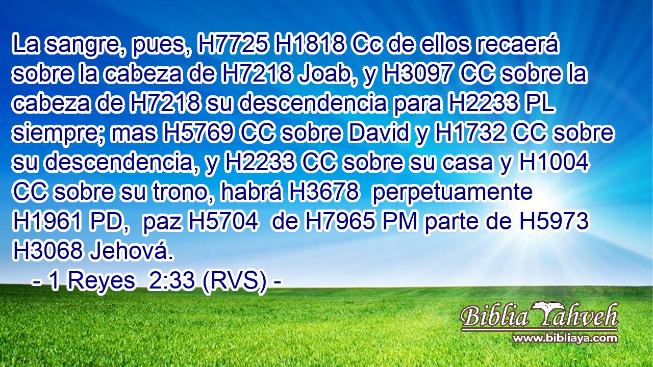 La sangre, pues, H7725 H1818 Cc de ellos recaerá sobre la cabeza de H7218 Joab, y H3097 CC sobre la cabeza de H7218 su descendencia para H2233 PL siempre; mas H5769 CC sobre David y H1732 CC sobre su descendencia, y H2233 CC sobre su casa y H1004 CC sobre su trono, habrá H3678  perpetuamente H1961 PD,  paz H5704  de H7965 PM parte de H5973 H3068 Jehová. 