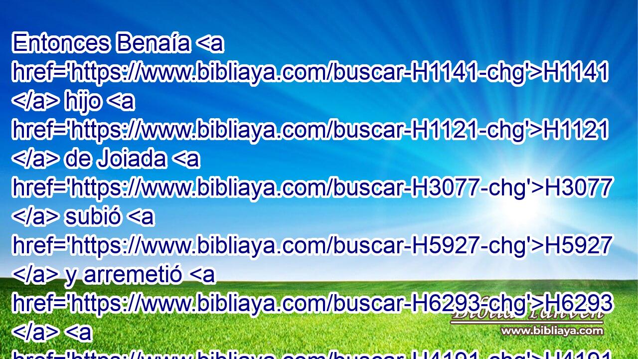 Entonces Benaía H1141  hijo H1121  de Joiada H3077  subió H5927  y arremetió H6293  H4191 contra él, y lo mató; H4962  y fue sepultado H6912  en su casa H1004  en el desierto. H4057 h 