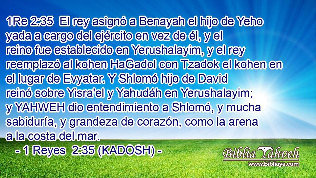  El rey asignó a Benayah el hijo de Yeho yada a cargo del ejército en vez de él, y el reino fue establecido en Yerushalayim, y el rey reemplazó al kohen HaGadol con Tzadok el kohen en el lugar de Evyatar. Y Shlomó hijo de David reinó sobre Yisra'el y Yahudáh en Yerushalayim; y YAHWEH dio entendimiento a Shlomó, y mucha sabiduría, y grandeza de corazón, como la arena a la costa del mar. 
