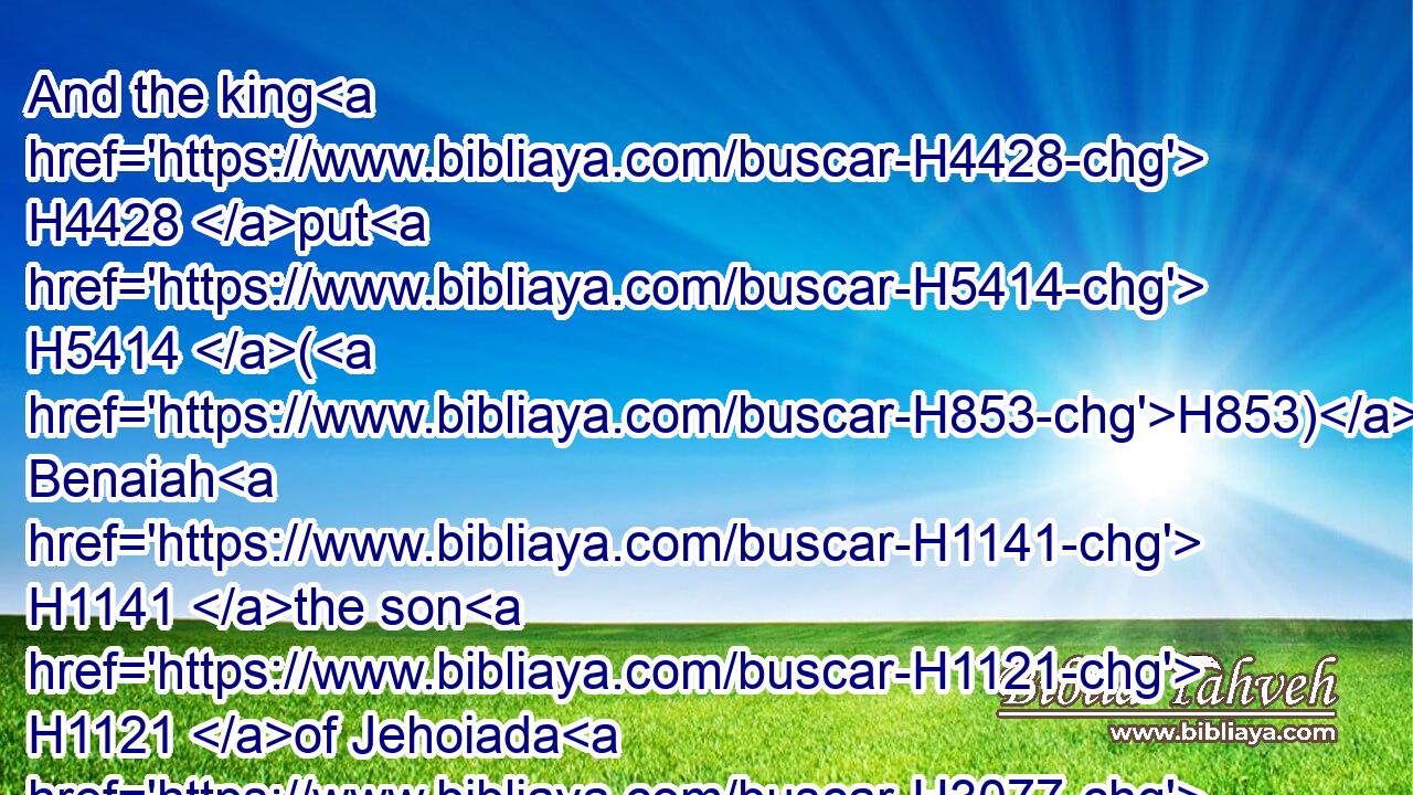And the king H4428 put H5414 (H853) Benaiah H1141 the son H1121 of Jehoiada H3077 in his room H8478 over H5921 the host: H6635 and Zadok H6659 the priest H3548 did the king H4428 put H5414 in the room H8478 of Abiathar.H54