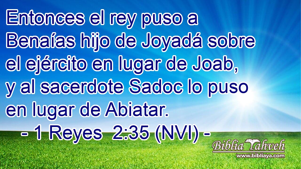  Entonces el rey puso a Benaías hijo de Joyadá sobre el ejército en lugar de Joab, y al sacerdote Sadoc lo puso en lugar de Abiatar. 