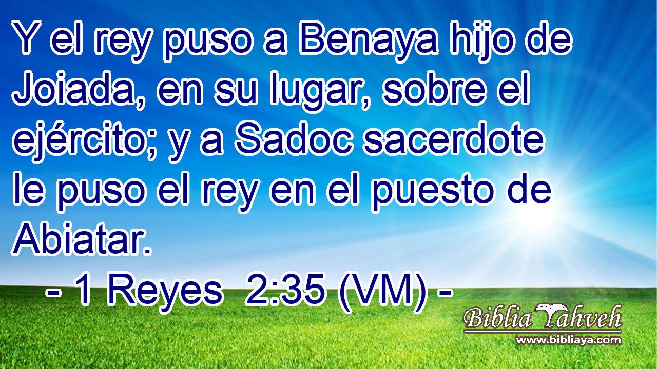  Y el rey puso a Benaya hijo de Joiada, en su lugar, sobre el ejército; y a Sadoc sacerdote le puso el rey en el puesto de Abiatar. 