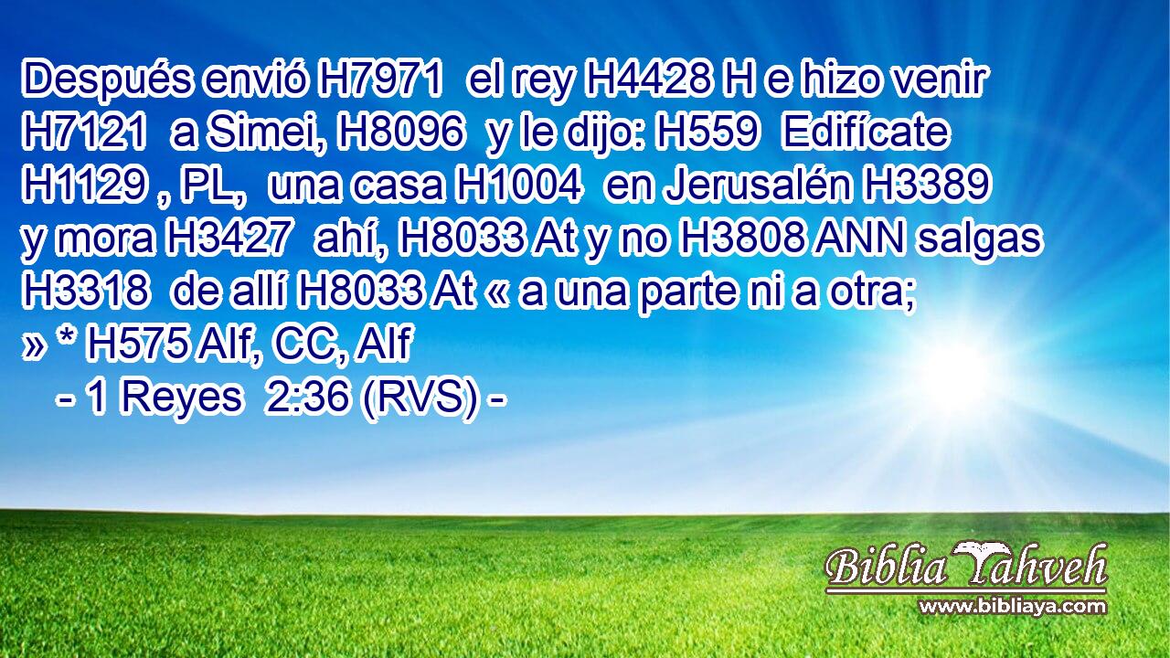 Después envió H7971  el rey H4428 H e hizo venir H7121  a Simei, H8096  y le dijo: H559  Edifícate H1129 , PL,  una casa H1004  en Jerusalén H3389  y mora H3427  ahí, H8033 At y no H3808 ANN salgas H3318  de allí H8033 At « a una parte ni a otra; » * H575 AIf, CC, AIf 