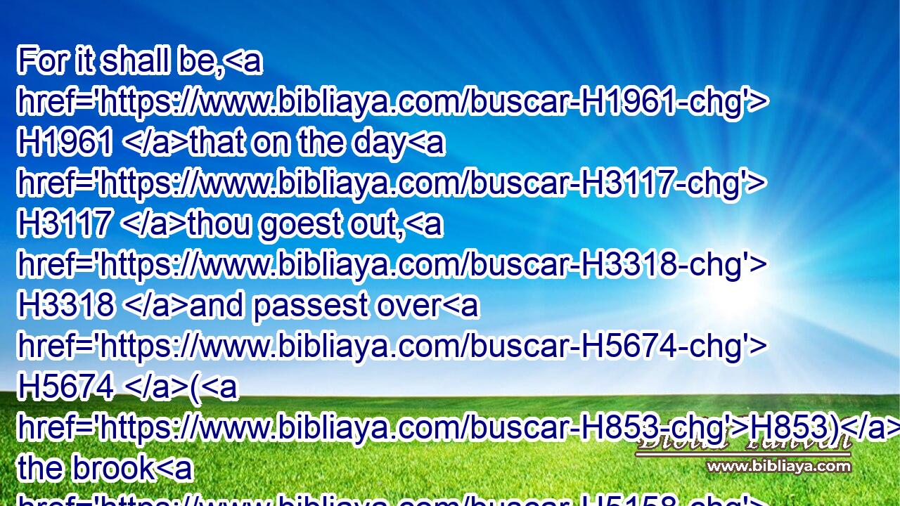 For it shall be, H1961 that on the day H3117 thou goest out, H3318 and passest over H5674 (H853) the brook H5158 Kidron, H6939 thou shalt know H3045 for certain H3045 that H3588 thou shalt surely die: H4191  H4191 thy blood H1818 shall be H1961 upon thine own head.H7218