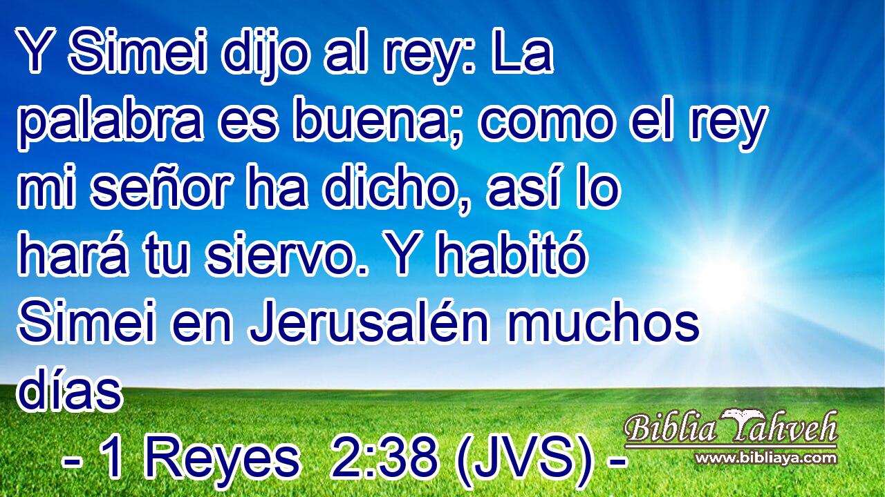 Y Simei dijo al rey: La palabra es buena; como el rey mi señor ha dicho, así lo hará tu siervo. Y habitó Simei en Jerusalén muchos días