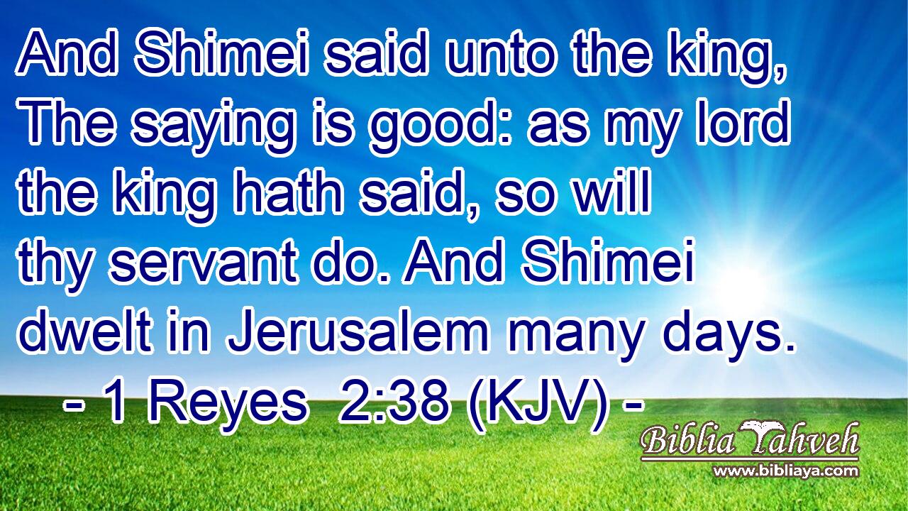 And Shimei said unto the king, The saying is good: as my lord the king hath said, so will thy servant do. And Shimei dwelt in Jerusalem many days.