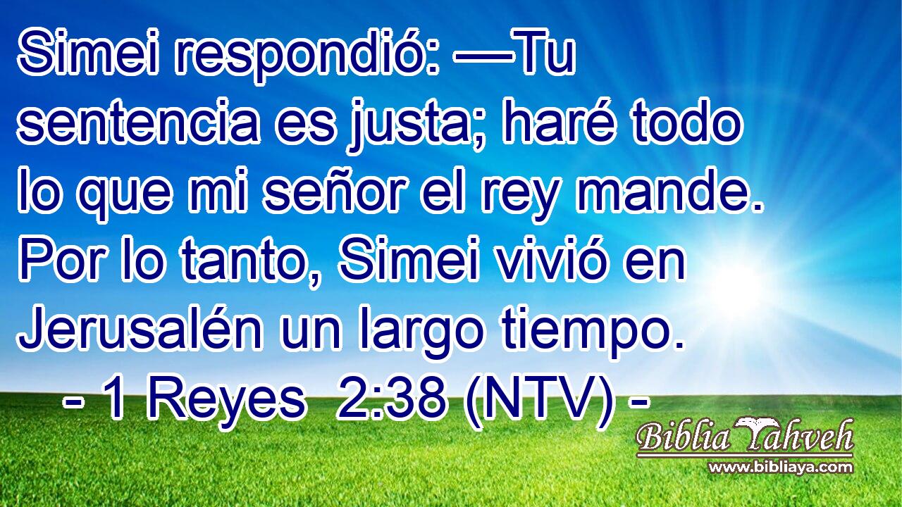Simei respondió: —Tu sentencia es justa; haré todo lo que mi señor el rey mande. Por lo tanto, Simei vivió en Jerusalén un largo tiempo.