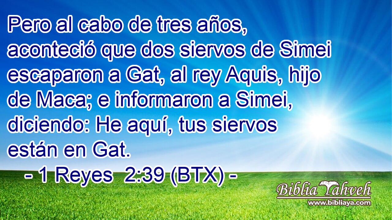 Pero al cabo de tres años, aconteció que dos siervos de Simei escaparon a Gat, al rey Aquis, hijo de Maca; e informaron a Simei, diciendo: He aquí, tus siervos están en Gat.