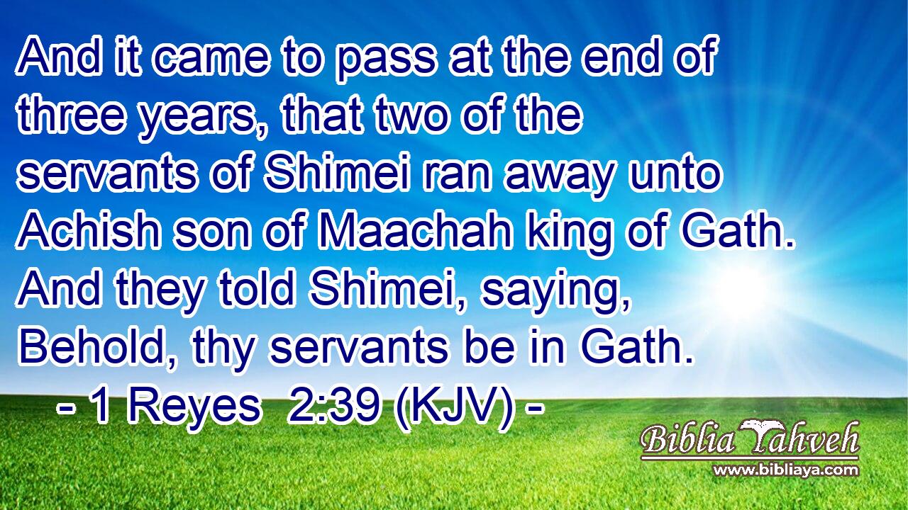 And it came to pass at the end of three years, that two of the servants of Shimei ran away unto Achish son of Maachah king of Gath. And they told Shimei, saying, Behold, thy servants be in Gath.