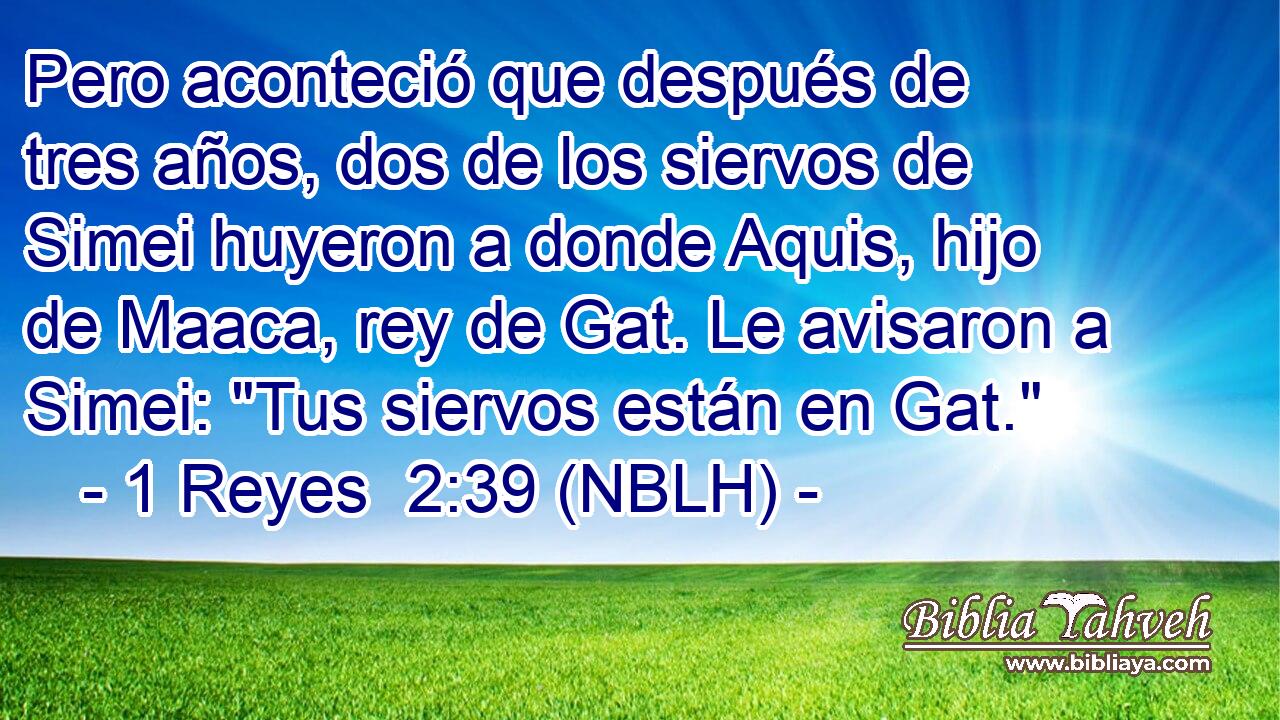  Pero aconteció que después de tres años, dos de los siervos de Simei huyeron a donde Aquis, hijo de Maaca, rey de Gat. Le avisaron a Simei: 