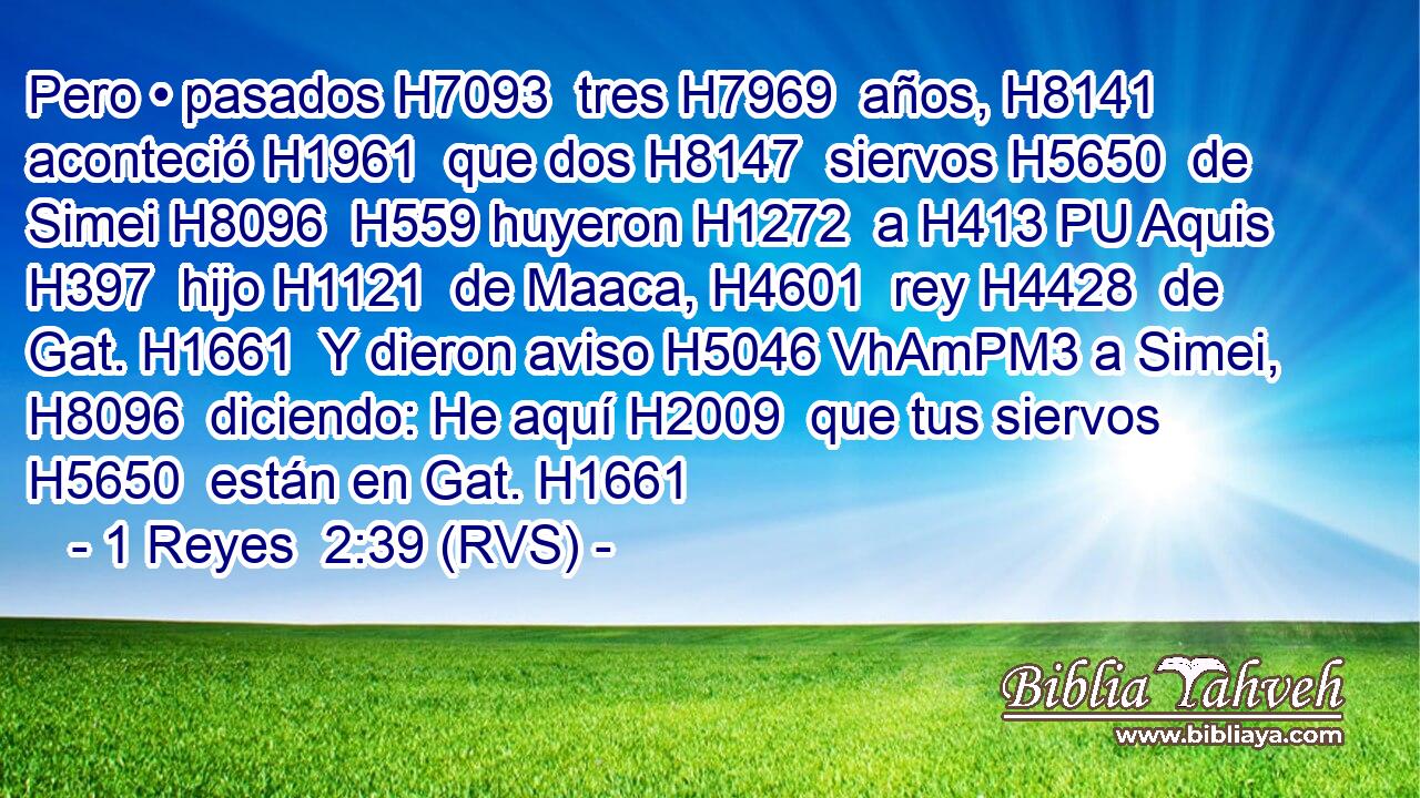 Pero • pasados H7093  tres H7969  años, H8141  aconteció H1961  que dos H8147  siervos H5650  de Simei H8096  H559 huyeron H1272  a H413 PU Aquis H397  hijo H1121  de Maaca, H4601  rey H4428  de Gat. H1661  Y dieron aviso H5046 VhAmPM3 a Simei, H8096  diciendo: He aquí H2009  que tus siervos H5650  están en Gat. H1661  