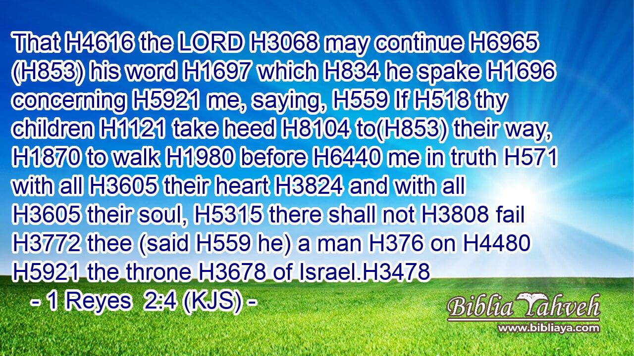 That H4616 the LORD H3068 may continue H6965 (H853) his word H1697 which H834 he spake H1696 concerning H5921 me, saying, H559 If H518 thy children H1121 take heed H8104 to(H853) their way, H1870 to walk H1980 before H6440 me in truth H571 with all H3605 their heart H3824 and with all H3605 their soul, H5315 there shall not H3808 fail H3772 thee (said H559 he) a man H376 on H4480  H5921 the throne H3678 of Israel.H3478