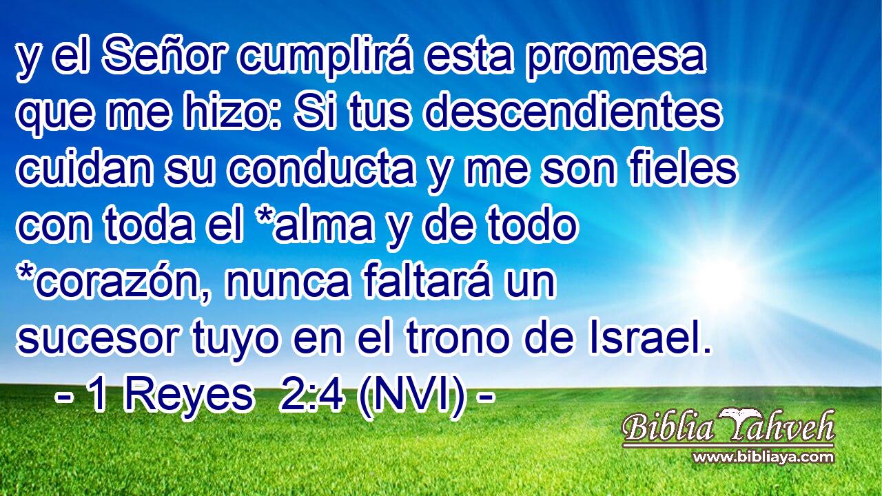  y el Señor cumplirá esta promesa que me hizo: Si tus descendientes cuidan su conducta y me son fieles con toda el *alma y de todo *corazón, nunca faltará un sucesor tuyo en el trono de Israel. 
