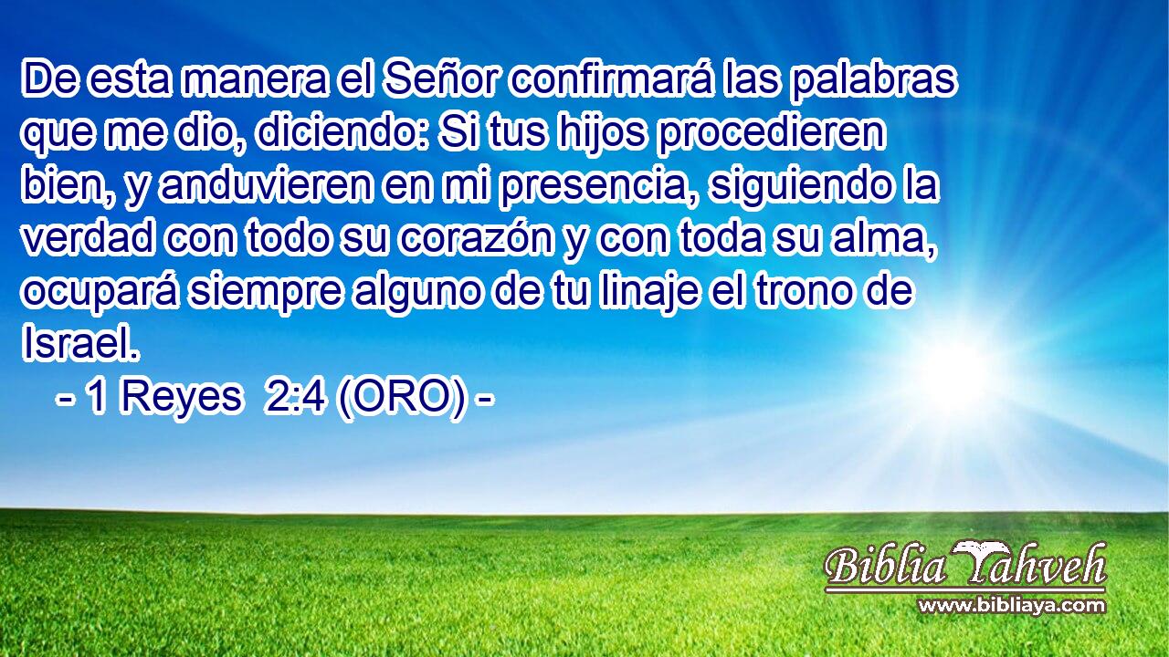  De esta manera el Señor confirmará las palabras que me dio, diciendo: Si tus hijos procedieren bien, y anduvieren en mi presencia, siguiendo la verdad con todo su corazón y con toda su alma, ocupará siempre alguno de tu linaje el trono de Israel. 