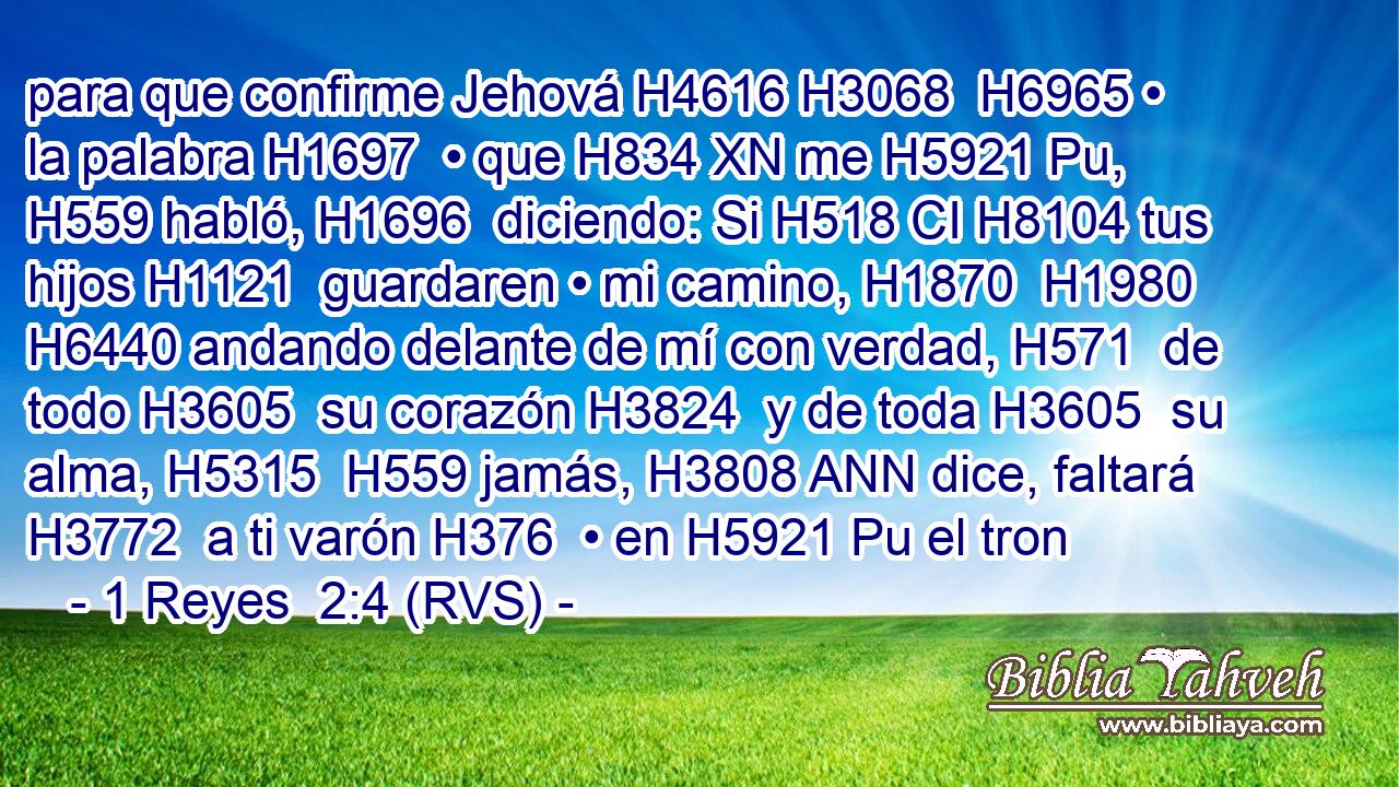 para que confirme Jehová H4616 H3068  H6965 • la palabra H1697  • que H834 XN me H5921 Pu,  H559 habló, H1696  diciendo: Si H518 CI H8104 tus hijos H1121  guardaren • mi camino, H1870  H1980 H6440 andando delante de mí con verdad, H571  de todo H3605  su corazón H3824  y de toda H3605  su alma, H5315  H559 jamás, H3808 ANN dice, faltará H3772  a ti varón H376  • en H5921 Pu el tron
