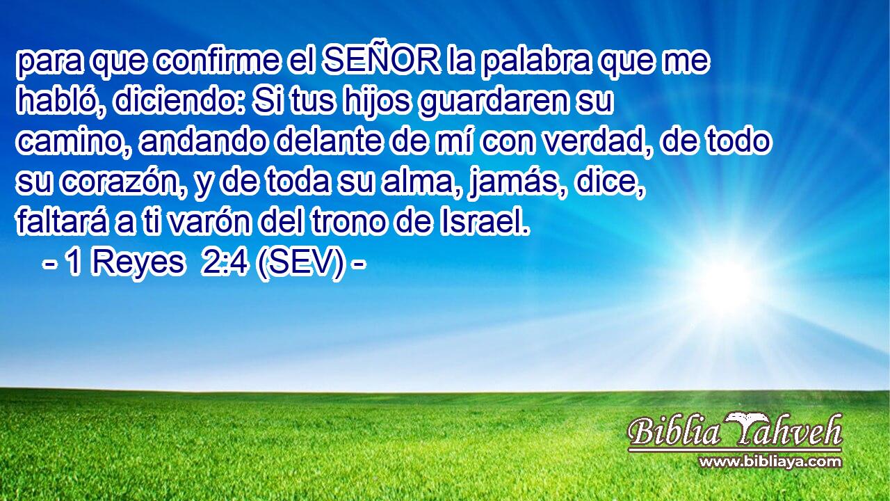 para que confirme el SEÑOR la palabra que me habló, diciendo: Si tus hijos guardaren su camino, andando delante de mí con verdad, de todo su corazón, y de toda su alma, jamás, dice, faltará a ti varón del trono de Israel.
