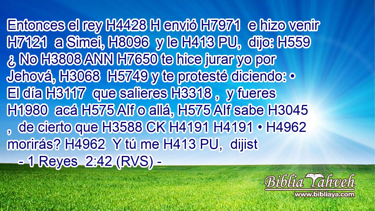 Entonces el rey H4428 H envió H7971  e hizo venir H7121  a Simei, H8096  y le H413 PU,  dijo: H559  ¿ No H3808 ANN H7650 te hice jurar yo por Jehová, H3068  H5749 y te protesté diciendo: • El día H3117  que salieres H3318 ,  y fueres H1980  acá H575 AIf o allá, H575 AIf sabe H3045 ,  de cierto que H3588 CK H4191 H4191 • H4962  morirás? H4962  Y tú me H413 PU,  dijist