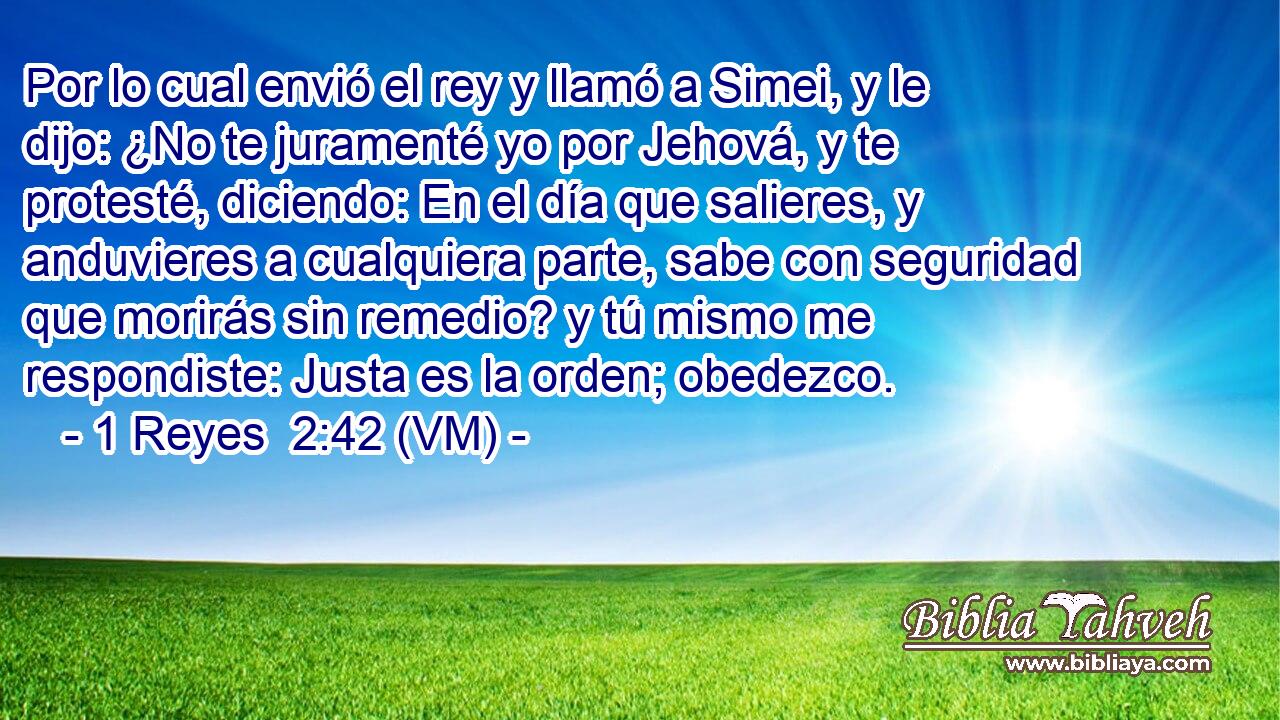  Por lo cual envió el rey y llamó a Simei, y le dijo: ¿No te juramenté yo por Jehová, y te protesté, diciendo: En el día que salieres, y anduvieres a cualquiera parte, sabe con seguridad que morirás sin remedio? y tú mismo me respondiste: Justa es la orden; obedezco. 
