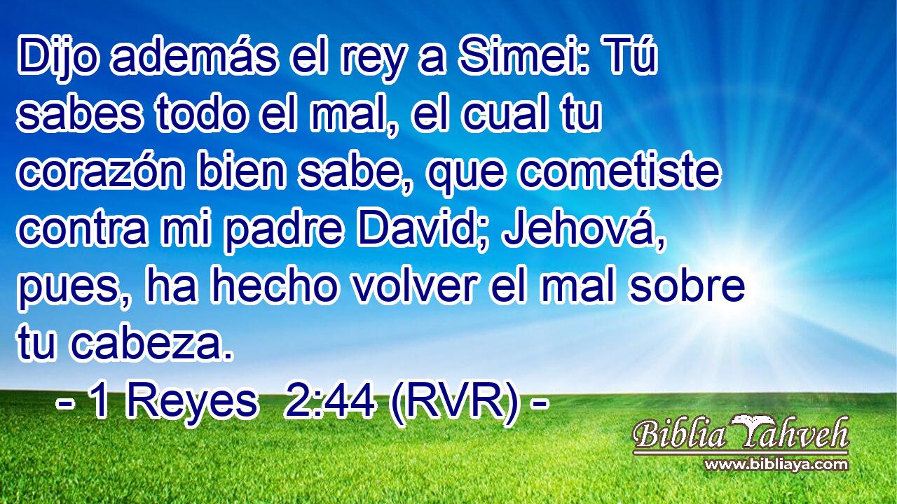 Dijo además el rey a Simei: Tú sabes todo el mal, el cual tu corazón bien sabe, que cometiste contra mi padre David; Jehová, pues, ha hecho volver el mal sobre tu cabeza.