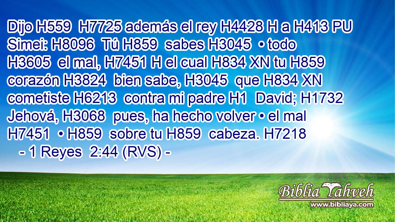 Dijo H559  H7725 además el rey H4428 H a H413 PU Simei: H8096  Tú H859  sabes H3045  • todo H3605  el mal, H7451 H el cual H834 XN tu H859  corazón H3824  bien sabe, H3045  que H834 XN cometiste H6213  contra mi padre H1  David; H1732  Jehová, H3068  pues, ha hecho volver • el mal H7451  • H859  sobre tu H859  cabeza. H7218  