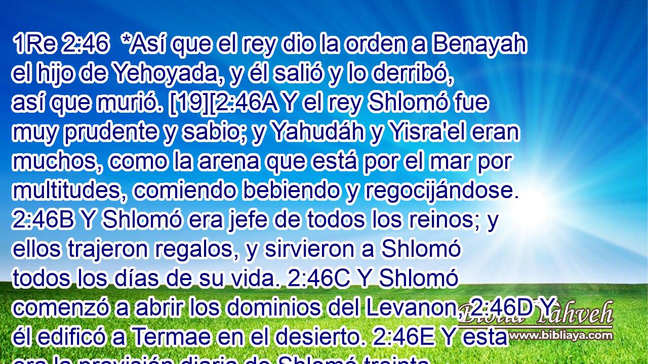  *Así que el rey dio la orden a Benayah el hijo de Yehoyada, y él salió y lo derribó, así que murió. [19][2:46A Y el rey Shlomó fue muy prudente y sabio; y Yahudáh y Yisra'el eran muchos, como la arena que está por el mar por multitudes, comiendo bebiendo y regocijándose. 2:46B Y Shlomó era jefe de todos los reinos; y ellos trajeron regalos, y sirvieron a Shlomó todos los días de su vida. 2:46C Y Shlomó comenzó a abrir los dominios del Levanon, 2:46D Y él edificó a Termae en el desierto. 2:46E Y esta era la provisión diaria de Shlomó treinta medidas de harina fina, y sesenta medidas de cebada, diez becerros escogidos, y veinte bueyes de los pastizales, y cien ovejas, aparte de ciervos, gamos y aves alimentadas con producto escogido. 2:46F Porque él reinó en todo el territorio de este lado del río. 2:46G Y él estaba en Shalom por todos los lados alrededor, y Yahudáh y Yisra'el habitaban en seguridad, cada uno debajo de su vid y de su árbol de higos, comiendo y bebiendo y festejando desde Dan hasta Beer-Sheva, todos los días de Shlomó. 2:46H Y éstos eran los príncipes de Shlomó: Azaryah hijo de Tzadok el kohen, Azaryah hijo de Natan jefe de oficiales, y él se fue a su casa; y Elijoref y Ajiyah los hijos de Shisha escribas, y Yehoshafat el hijo de Ajilud, secretario de estado, y Benayah hijo de Yehoyada comandante en jefe, y Ajishar hijo de Edrai estaba sobre los Leviim, y Ajishar, a cargo del palacio y Adoniram el hijo de Avda, sobre la cantera, y Zavud hijo de Natan era consejero del rey. 2:46I Y Shlomó tenía cuarenta mil yeguas para sus carruajes, y doce mil caballos. 2:46J Y él reinó sobre todos los reyes desde el río hasta la tierra de los Plishtim, y las fronteras de Mitzrayim. 2:46K Así, pues, Shlomó el hijo de David reinó sobre Yisra'el y Yahudáh en Yerushalayim.] 