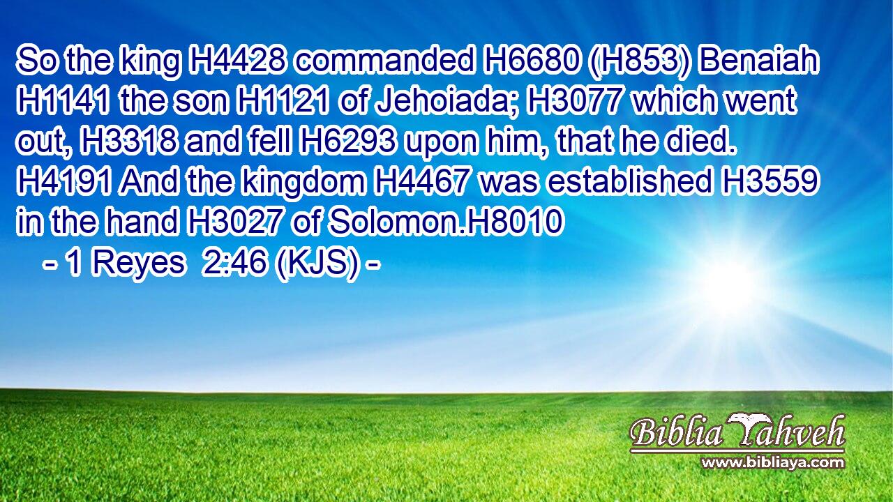 So the king H4428 commanded H6680 (H853) Benaiah H1141 the son H1121 of Jehoiada; H3077 which went out, H3318 and fell H6293 upon him, that he died. H4191 And the kingdom H4467 was established H3559 in the hand H3027 of Solomon.H8010