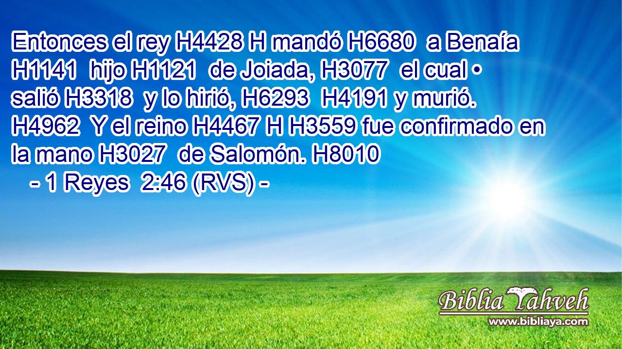 Entonces el rey H4428 H mandó H6680  a Benaía H1141  hijo H1121  de Joiada, H3077  el cual • salió H3318  y lo hirió, H6293  H4191 y murió. H4962  Y el reino H4467 H H3559 fue confirmado en la mano H3027  de Salomón. H8010  