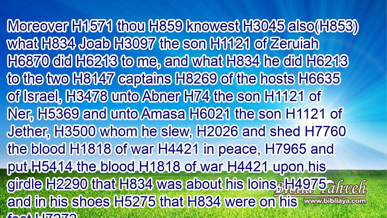 Moreover H1571 thou H859 knowest H3045 also(H853) what H834 Joab H3097 the son H1121 of Zeruiah H6870 did H6213 to me, and what H834 he did H6213 to the two H8147 captains H8269 of the hosts H6635 of Israel, H3478 unto Abner H74 the son H1121 of Ner, H5369 and unto Amasa H6021 the son H1121 of Jether, H3500 whom he slew, H2026 and shed H7760 the blood H1818 of war H4421 in peace, H7965 and put H5414 the blood H1818 of war H4421 upon his girdle H2290 that H834 was about his loins, H4975 and in his shoes H5275 that H834 were on his feet.H7272
