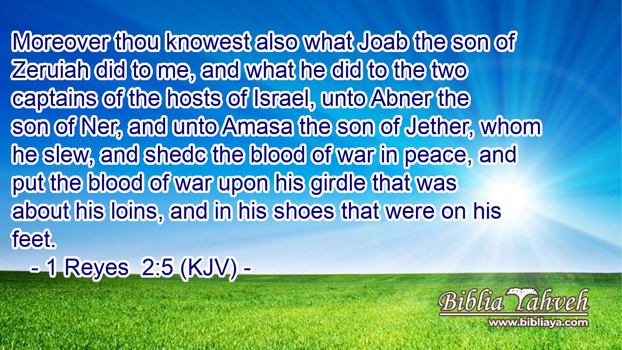 Moreover thou knowest also what Joab the son of Zeruiah did to me, and what he did to the two captains of the hosts of Israel, unto Abner the son of Ner, and unto Amasa the son of Jether, whom he slew, and shedc the blood of war in peace, and put the blood of war upon his girdle that was about his loins, and in his shoes that were on his feet.