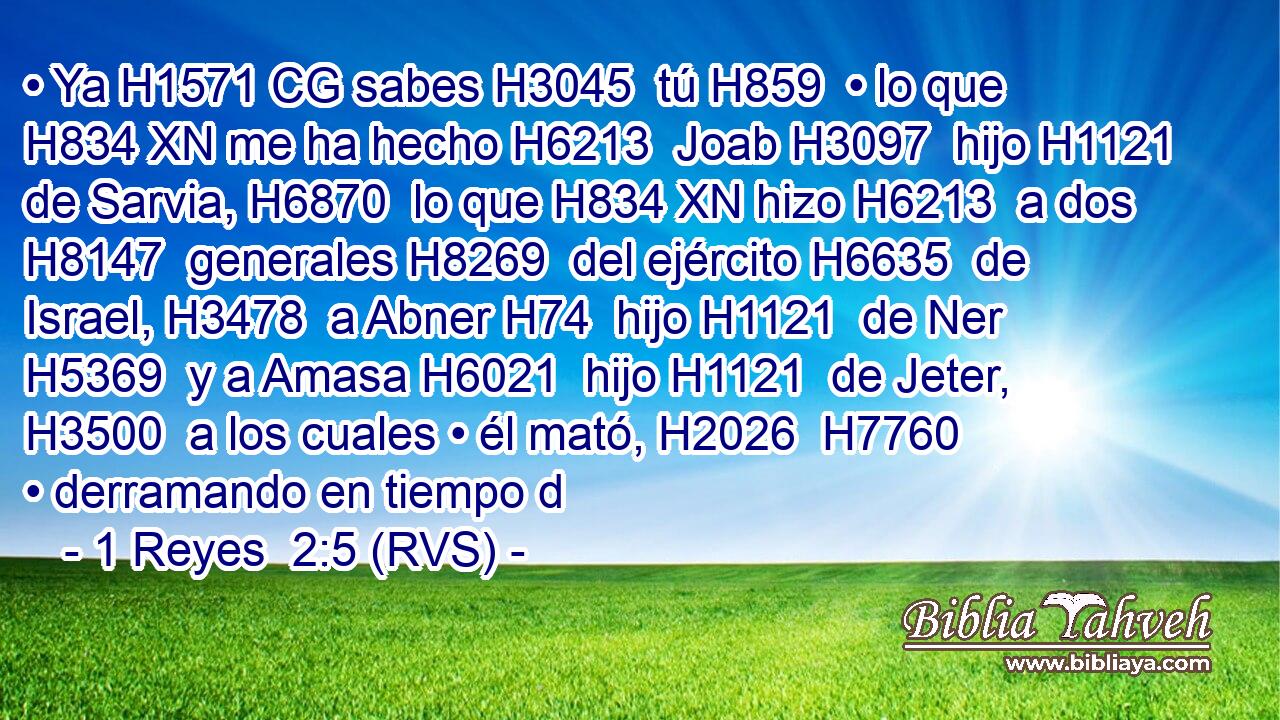 • Ya H1571 CG sabes H3045  tú H859  • lo que H834 XN me ha hecho H6213  Joab H3097  hijo H1121  de Sarvia, H6870  lo que H834 XN hizo H6213  a dos H8147  generales H8269  del ejército H6635  de Israel, H3478  a Abner H74  hijo H1121  de Ner H5369  y a Amasa H6021  hijo H1121  de Jeter, H3500  a los cuales • él mató, H2026  H7760 • derramando en tiempo d