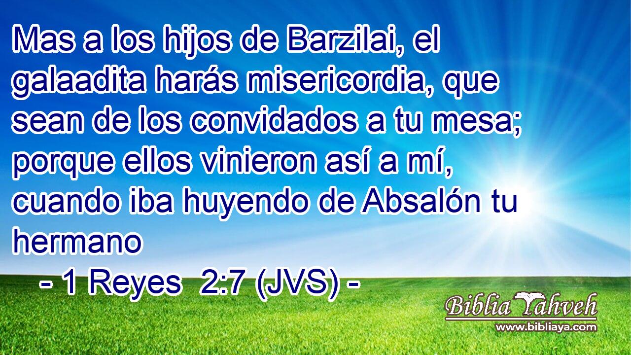 Mas a los hijos de Barzilai, el galaadita harás misericordia, que sean de los convidados a tu mesa; porque ellos vinieron así a mí, cuando iba huyendo de Absalón tu hermano
