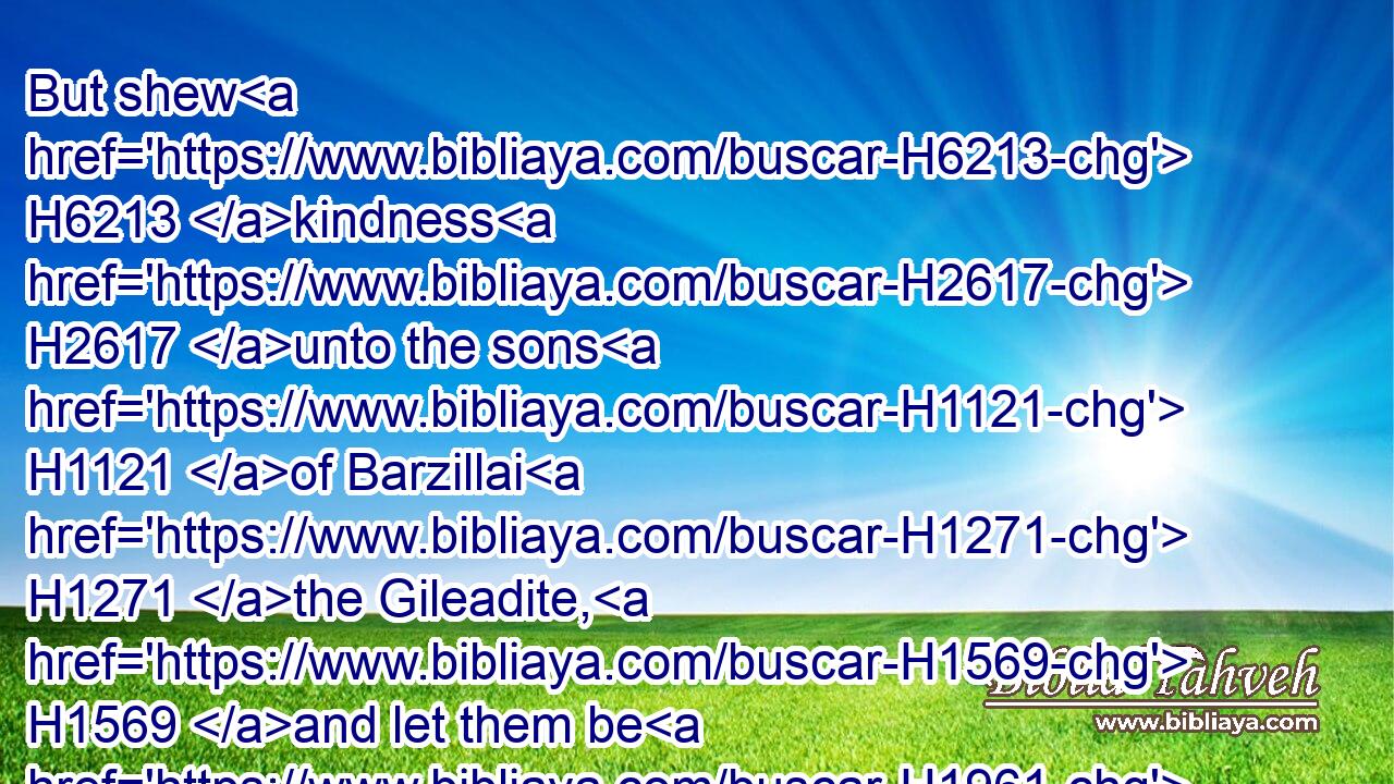 But shew H6213 kindness H2617 unto the sons H1121 of Barzillai H1271 the Gileadite, H1569 and let them be H1961 of those that eat H398 at thy table: H7979 for H3588 so H3651 they came H7126 to H413 me when I fled H1272 because H4480  H6440 of Absalom H53 thy brother.H251