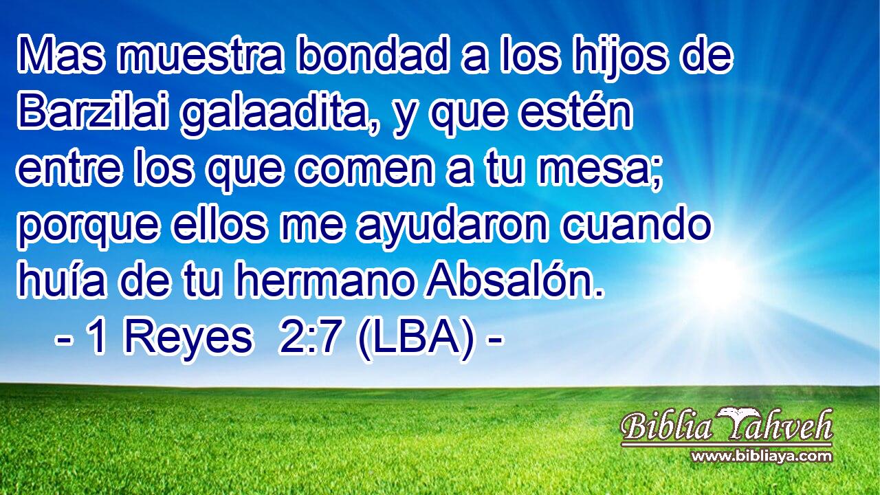 Mas muestra bondad a los hijos de Barzilai galaadita, y que estén entre los que comen a tu mesa; porque ellos me ayudaron cuando huía de tu hermano Absalón.