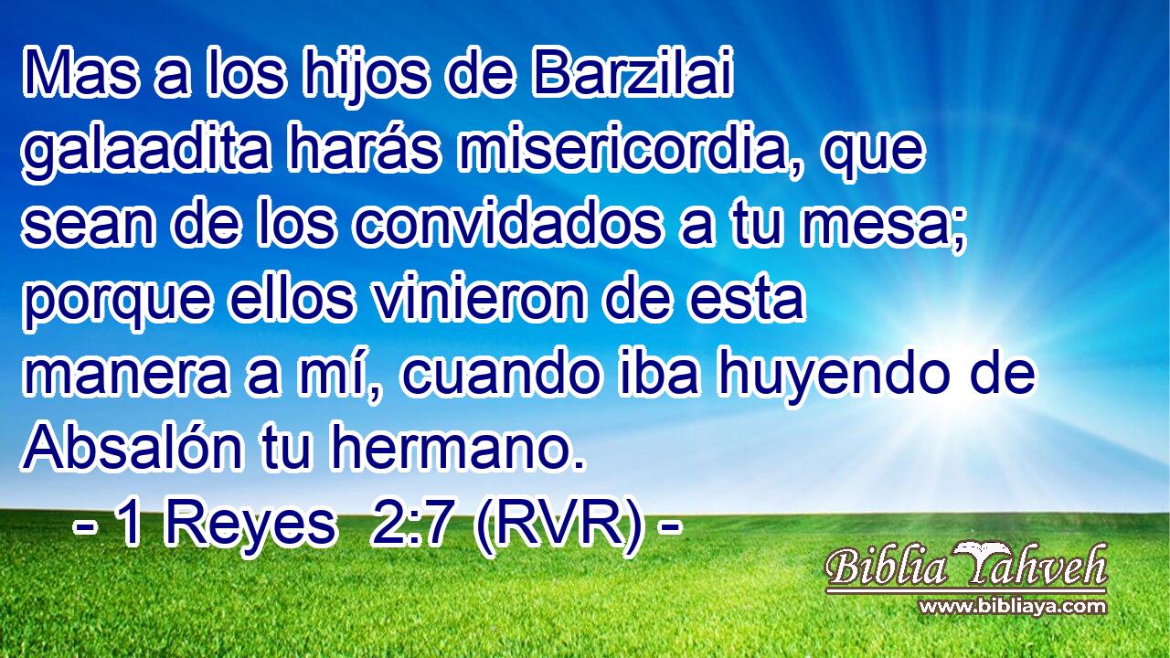Mas a los hijos de Barzilai galaadita harás misericordia, que sean de los convidados a tu mesa; porque ellos vinieron de esta manera a mí, cuando iba huyendo de Absalón tu hermano.