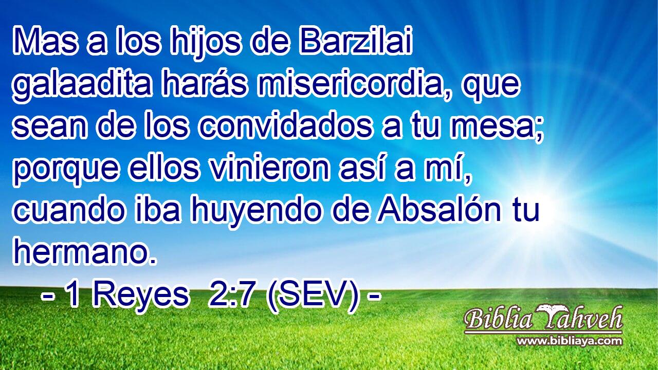 Mas a los hijos de Barzilai galaadita harás misericordia, que sean de los convidados a tu mesa; porque ellos vinieron así a mí, cuando iba huyendo de Absalón tu hermano.