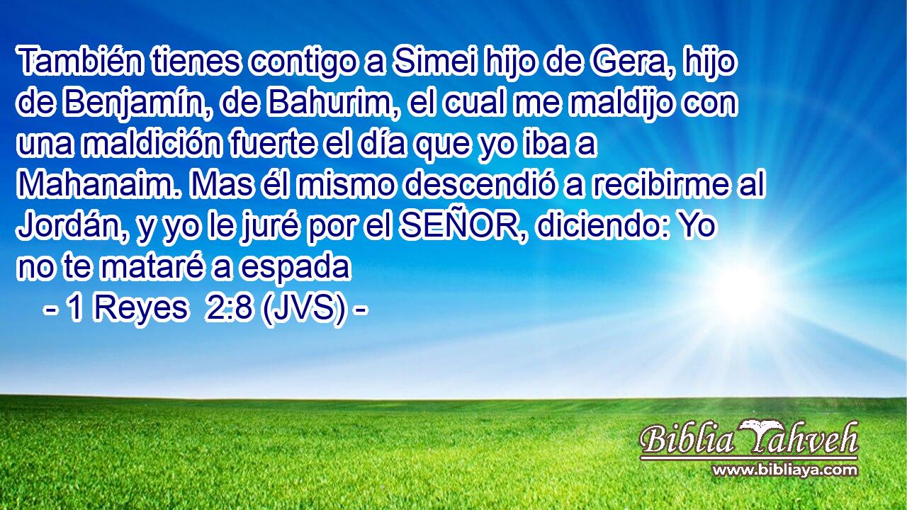 También tienes contigo a Simei hijo de Gera, hijo de Benjamín, de Bahurim, el cual me maldijo con una maldición fuerte el día que yo iba a Mahanaim. Mas él mismo descendió a recibirme al Jordán, y yo le juré por el SEÑOR, diciendo: Yo no te mataré a espada