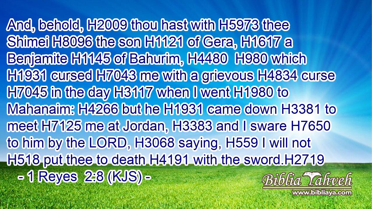 And, behold, H2009 thou hast with H5973 thee Shimei H8096 the son H1121 of Gera, H1617 a Benjamite H1145 of Bahurim, H4480  H980 which H1931 cursed H7043 me with a grievous H4834 curse H7045 in the day H3117 when I went H1980 to Mahanaim: H4266 but he H1931 came down H3381 to meet H7125 me at Jordan, H3383 and I sware H7650 to him by the LORD, H3068 saying, H559 I will not H518 put thee to death H4191 with the sword.H2719