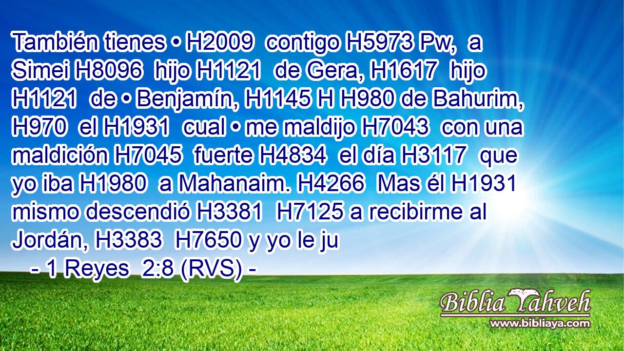 También tienes • H2009  contigo H5973 Pw,  a Simei H8096  hijo H1121  de Gera, H1617  hijo H1121  de • Benjamín, H1145 H H980 de Bahurim, H970  el H1931  cual • me maldijo H7043  con una maldición H7045  fuerte H4834  el día H3117  que yo iba H1980  a Mahanaim. H4266  Mas él H1931  mismo descendió H3381  H7125 a recibirme al Jordán, H3383  H7650 y yo le ju