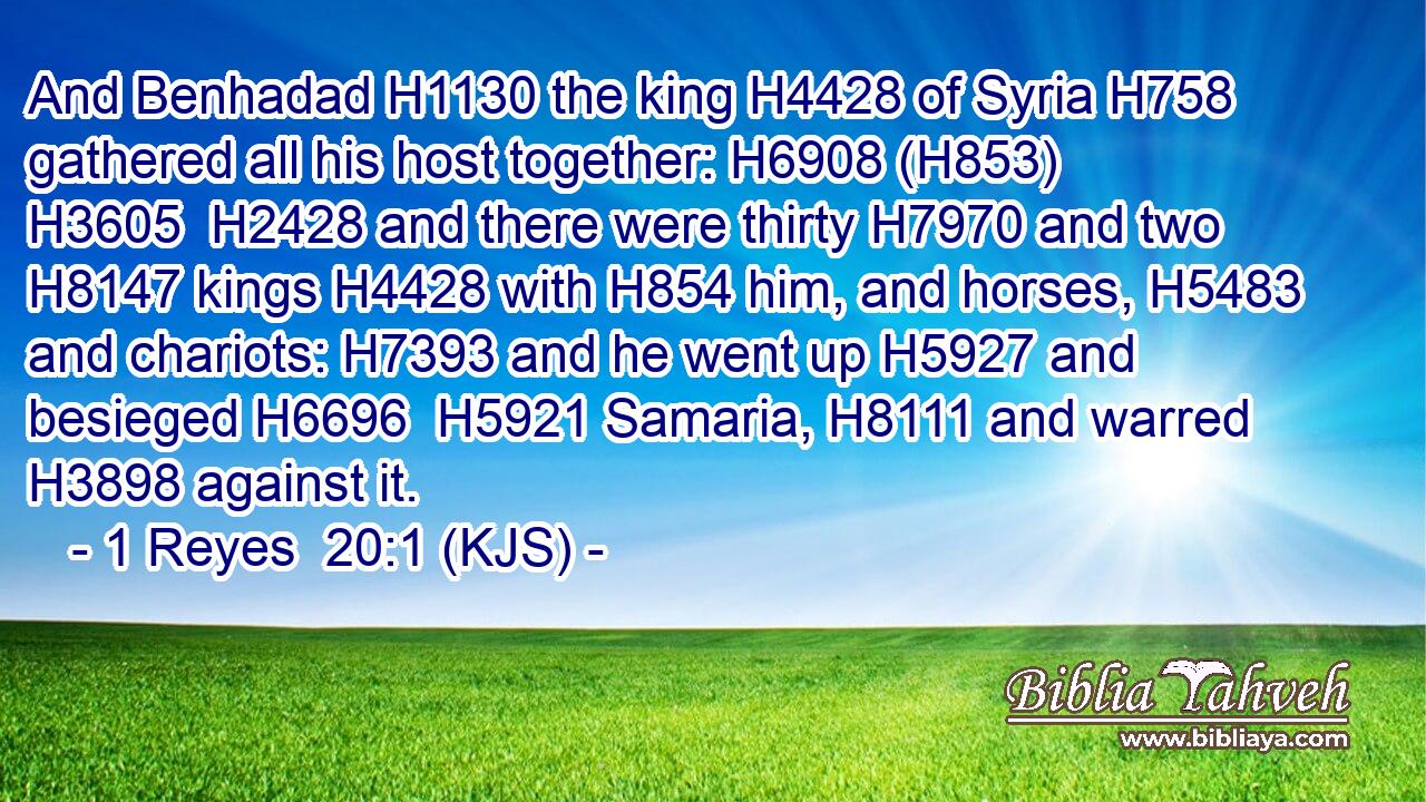 And Benhadad H1130 the king H4428 of Syria H758 gathered all his host together: H6908 (H853)  H3605  H2428 and there were thirty H7970 and two H8147 kings H4428 with H854 him, and horses, H5483 and chariots: H7393 and he went up H5927 and besieged H6696  H5921 Samaria, H8111 and warred H3898 against it.