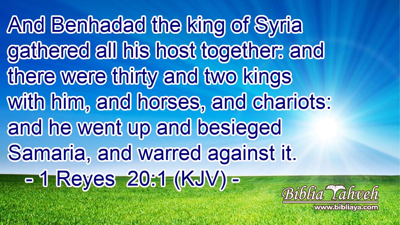 And Benhadad the king of Syria gathered all his host together: and there were thirty and two kings with him, and horses, and chariots: and he went up and besieged Samaria, and warred against it.