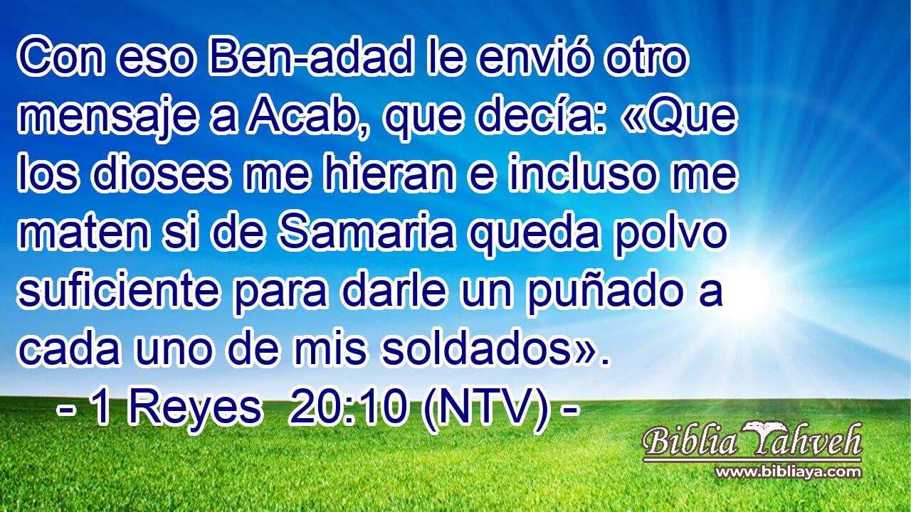 Con eso Ben-adad le envió otro mensaje a Acab, que decía: «Que los dioses me hieran e incluso me maten si de Samaria queda polvo suficiente para darle un puñado a cada uno de mis soldados».