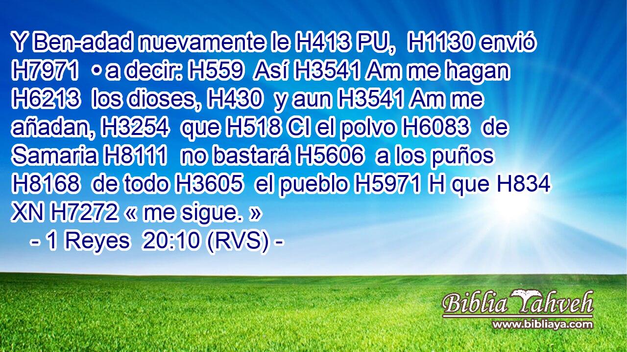 Y Ben-adad nuevamente le H413 PU,  H1130 envió H7971  • a decir: H559  Así H3541 Am me hagan H6213  los dioses, H430  y aun H3541 Am me añadan, H3254  que H518 CI el polvo H6083  de Samaria H8111  no bastará H5606  a los puños H8168  de todo H3605  el pueblo H5971 H que H834 XN H7272 « me sigue. » 