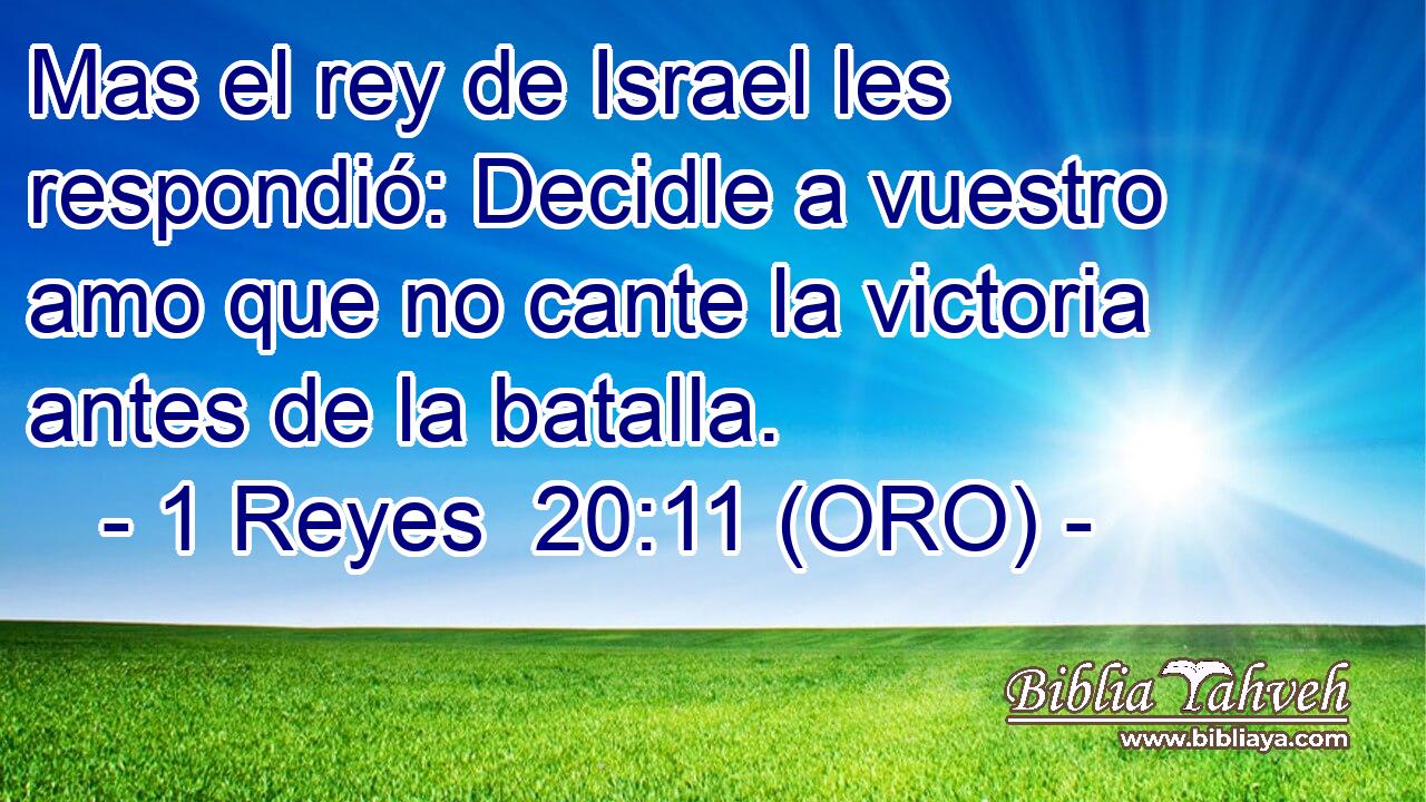  Mas el rey de Israel les respondió: Decidle a vuestro amo que no cante la victoria antes de la batalla. 