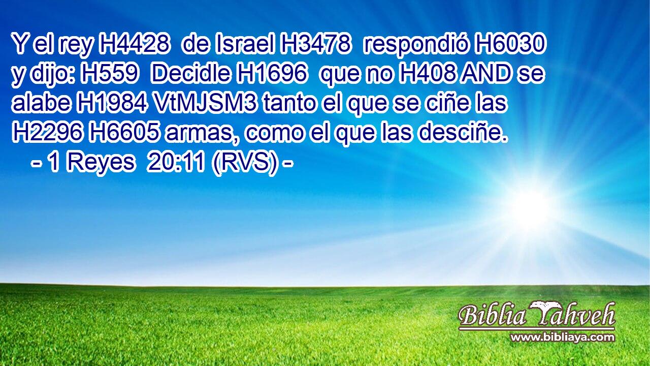 Y el rey H4428  de Israel H3478  respondió H6030  y dijo: H559  Decidle H1696  que no H408 AND se alabe H1984 VtMJSM3 tanto el que se ciñe las H2296 H6605 armas, como el que las desciñe. 