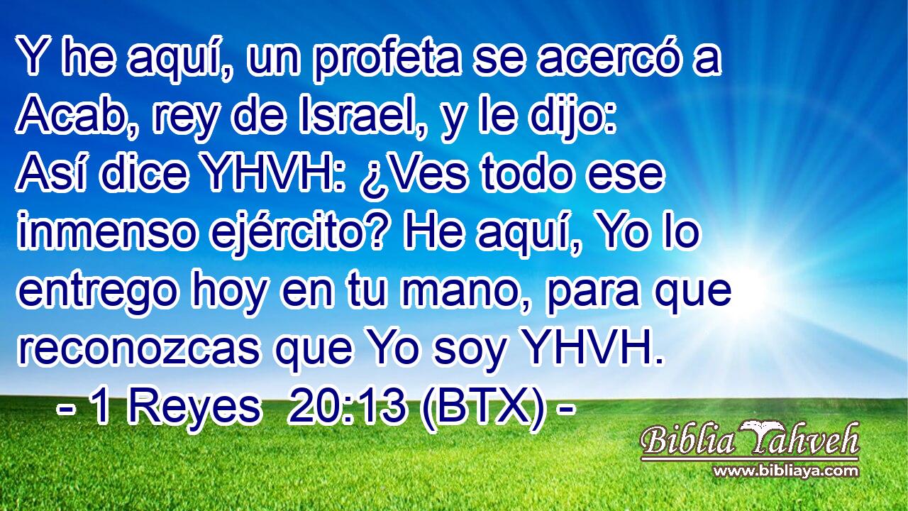 Y he aquí, un profeta se acercó a Acab, rey de Israel, y le dijo: Así dice YHVH: ¿Ves todo ese inmenso ejército? He aquí, Yo lo entrego hoy en tu mano, para que reconozcas que Yo soy YHVH.
