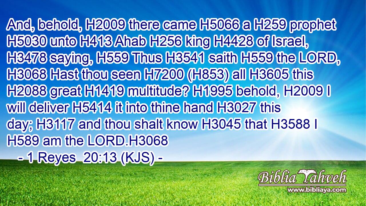 And, behold, H2009 there came H5066 a H259 prophet H5030 unto H413 Ahab H256 king H4428 of Israel, H3478 saying, H559 Thus H3541 saith H559 the LORD, H3068 Hast thou seen H7200 (H853) all H3605 this H2088 great H1419 multitude? H1995 behold, H2009 I will deliver H5414 it into thine hand H3027 this day; H3117 and thou shalt know H3045 that H3588 I H589 am the LORD.H3068