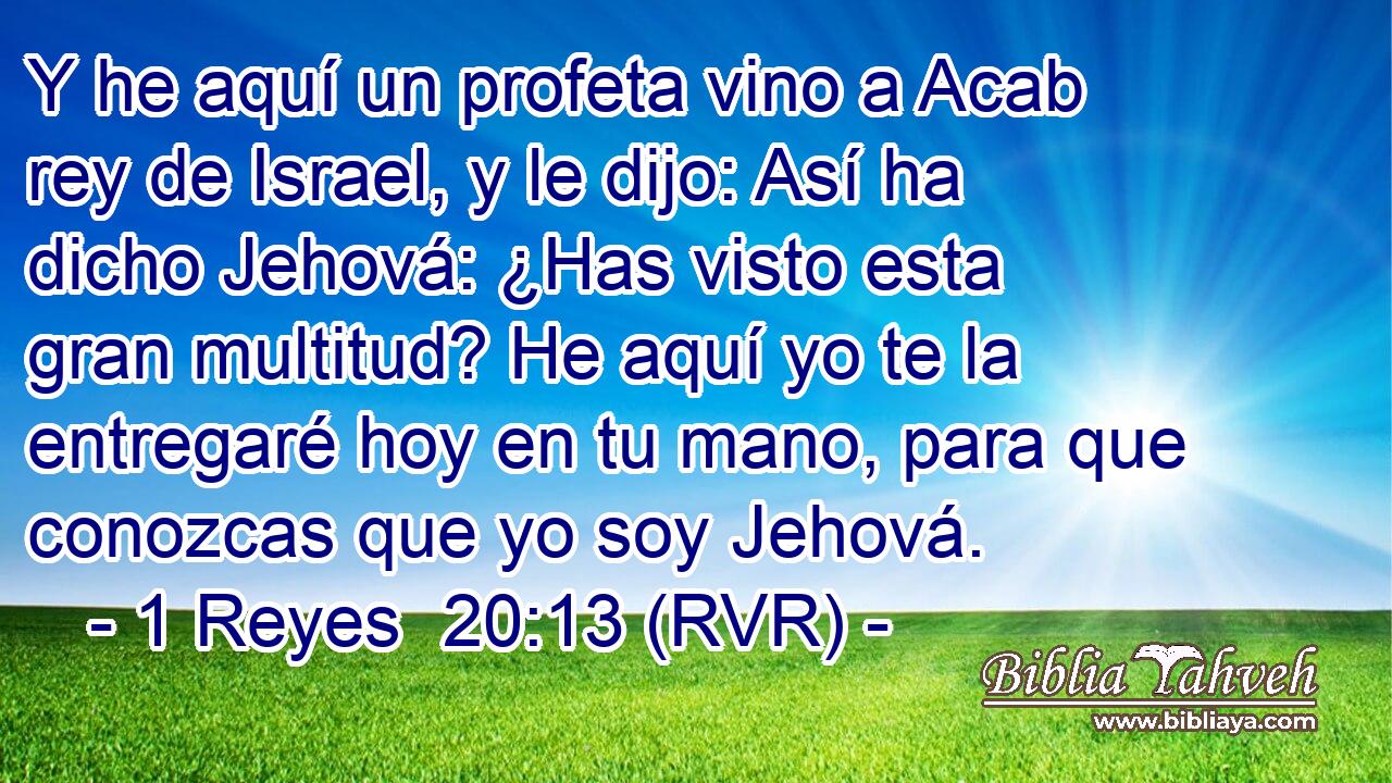 Y he aquí un profeta vino a Acab rey de Israel, y le dijo: Así ha dicho Jehová: ¿Has visto esta gran multitud? He aquí yo te la entregaré hoy en tu mano, para que conozcas que yo soy Jehová.
