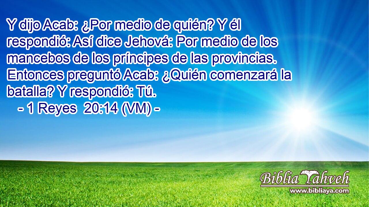  Y dijo Acab: ¿Por medio de quién? Y él respondió: Así dice Jehová: Por medio de los mancebos de los príncipes de las provincias. Entonces preguntó Acab: ¿Quién comenzará la batalla? Y respondió: Tú. 