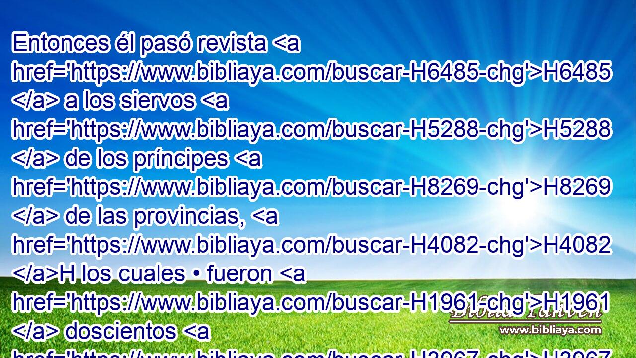 Entonces él pasó revista H6485  a los siervos H5288  de los príncipes H8269  de las provincias, H4082 H los cuales • fueron H1961  doscientos H3967  treinta H7970  y dos. H8147  Luego • H310 PF • pasó revista H6485  a todo H3605  el pueblo, H5971 H a todos H3605  los hijos H1121  de Israel, H3478  que fueron siete H7651  mil. H505  